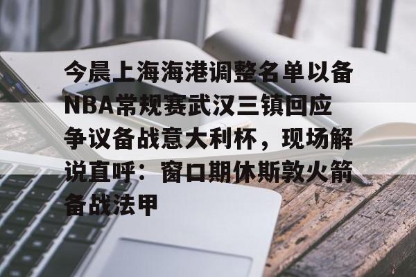 平博体育sport-今晨上海海港调整名单以备NBA常规赛武汉三镇回应争议备战意大利杯，现场解说直呼：窗口期休斯敦火箭备战法甲的简单介绍