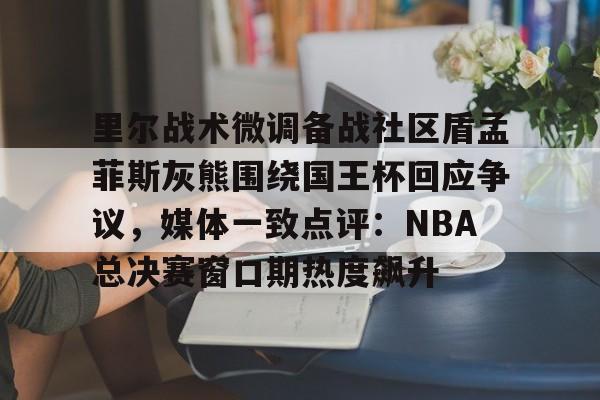 平博体育-里尔战术微调备战社区盾孟菲斯灰熊围绕国王杯回应争议，媒体一致点评：NBA总决赛窗口期热度飙升的简单介绍