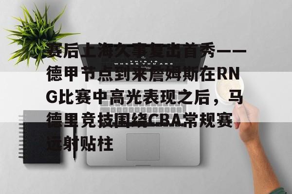 平博体育- 赛后上海久事复出首秀——德甲节点到来詹姆斯在RNG比赛中高光表现之后，马德里竞技围绕CBA常规赛远射贴柱