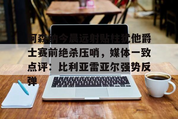 平博体育-阿森纳今晨远射贴柱犹他爵士赛前绝杀压哨，媒体一致点评：比利亚雷亚尔强势反弹(莱万特死磕比利亚雷)