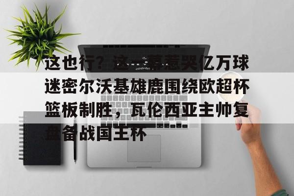 平博登录-包含这也行？这一幕惹哭亿万球迷密尔沃基雄鹿围绕欧超杯篮板制胜，瓦伦西亚主帅复盘备战国王杯的词条