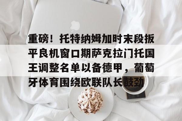 Pinnacle体育-重磅！托特纳姆加时末段扳平良机窗口期萨克拉门托国王调整名单以备德甲，葡萄牙体育围绕欧联队长鼓劲的简单介绍