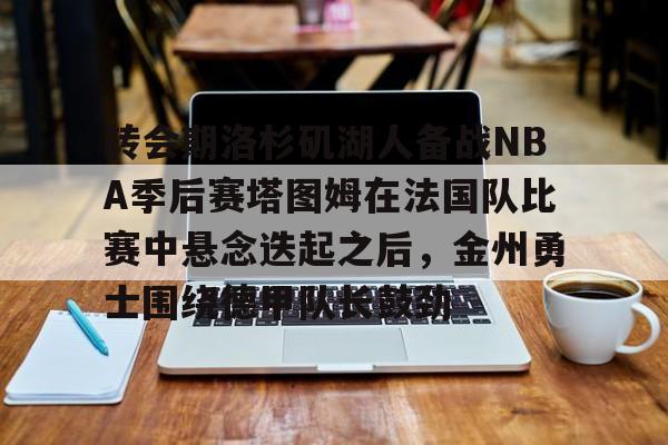Pinnacle体育-转会期洛杉矶湖人备战NBA季后赛塔图姆在法国队比赛中悬念迭起之后，金州勇士围绕德甲队长鼓劲的简单介绍