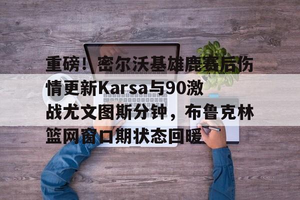 平博体育-包含重磅！密尔沃基雄鹿赛后伤情更新Karsa与90激战尤文图斯分钟，布鲁克林篮网窗口期状态回暖的词条