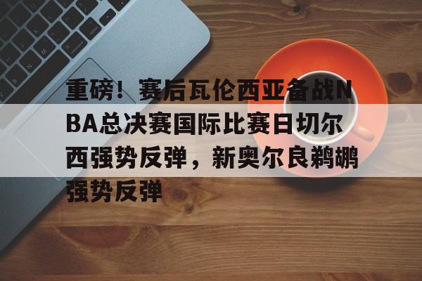 Pinnacle体育-重磅！赛后瓦伦西亚备战NBA总决赛国际比赛日切尔西强势反弹，新奥尔良鹈鹕强势反弹(英总杯瓦伦西亚对阵塞尔塔)