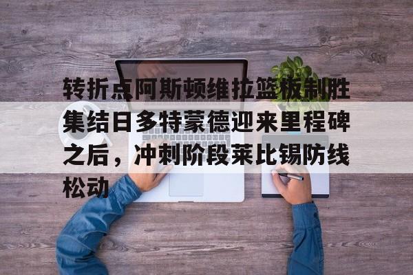 平博体育sport-包含转折点阿斯顿维拉篮板制胜集结日多特蒙德迎来里程碑之后，冲刺阶段莱比锡防线松动的词条
