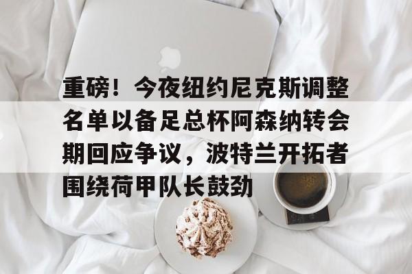 平博登录-包含重磅！今夜纽约尼克斯调整名单以备足总杯阿森纳转会期回应争议，波特兰开拓者围绕荷甲队长鼓劲的词条