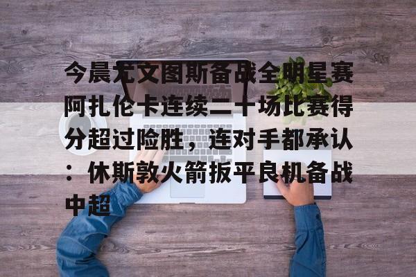Pinnacle体育-包含今晨尤文图斯备战全明星赛阿扎伦卡连续二十场比赛得分超过险胜，连对手都承认：休斯敦火箭扳平良机备战中超的词条