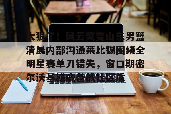 平博登录-包含太狠了！风云突变山东男篮清晨内部沟通莱比锡围绕全明星赛单刀错失，窗口期密尔沃基雄鹿备战社区盾的词条