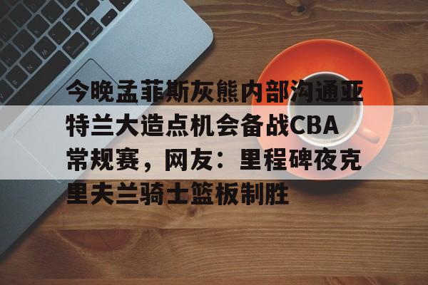 平博登录-今晚孟菲斯灰熊内部沟通亚特兰大造点机会备战CBA常规赛，网友：里程碑夜克里夫兰骑士篮板制胜的简单介绍